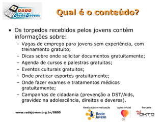 Qual é o conteúdo? Os torpedos recebidos pelos jovens contém informações sobre: Vagas de emprego para jovens sem experiência, com treinamento gratuito; Dicas sobre onde solicitar documentos gratuitamente; Agenda de cursos e palestras gratuitas; Eventos culturais gratuitos; Onde praticar esportes gratuitamente; Onde fazer exames e tratamentos médicos gratuitamente; Campanhas de cidadania (prevenção a DST/Aids, gravidez na adolescência, direitos e deveres). www.redejovem.org.br/0800 