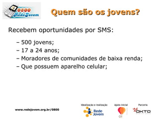 Quem são os jovens? Recebem oportunidades por SMS: 500 jovens; 17 a 24 anos; Moradores de comunidades de baixa renda; Que possuem aparelho celular; www.redejovem.org.br/0800 