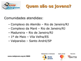 Quem são os jovens? Comunidades atendidas: Complexo do Alemão – Rio de Janeiro/RJ Complexo da Maré – Rio de Janeiro/RJ Madureira – Rio de Janeiro/RJ 1º de Maio – Vila Velha/ES Valparaíso – Santo André/SP www.redejovem.org.br/0800 