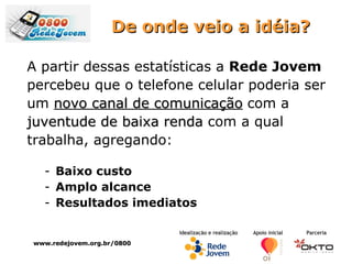 De onde veio a idéia? A partir dessas estatísticas a  Rede Jovem   percebeu que o telefone celular poderia ser um  novo canal de comunicação  com a  juventude de baixa renda  com a qual  trabalha, agregando: Baixo custo Amplo alcance Resultados imediatos www.redejovem.org.br/0800 