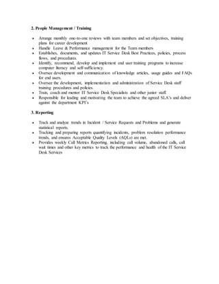 2. People Management / Training
 Arrange monthly one-to-one reviews with team members and set objectives, training
plans for career development
 Handle Leave & Performance management for the Team members
 Establishes, documents, and updates IT Service Desk Best Practices, policies, process
flows, and procedures.
 Identify, recommend, develop and implement end user training programs to increase
computer literacy and self-sufficiency.
 Oversee development and communication of knowledge articles, usage guides and FAQs
for end users.
 Oversee the development, implementation and administration of Service Desk staff
training procedures and policies.
 Train, coach and mentor IT Service Desk Specialists and other junior staff.
 Responsible for leading and motivating the team to achieve the agreed SLA’s and deliver
against the department KPI’s
3. Reporting
 Track and analyze trends in Incident / Service Requests and Problems and generate
statistical reports.
 Tracking and preparing reports quantifying incidents, problem resolution performance
trends, and ensures Acceptable Quality Levels (AQLs) are met.
 Provides weekly Call Metrics Reporting, including call volume, abandoned calls, call
wait times and other key metrics to track the performance and health of the IT Service
Desk Services
 