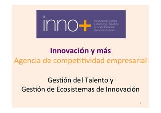 Innovación	
  y	
  más	
  
Agencia	
  de	
  compe--vidad	
  empresarial	
  
	
  
Ges-ón	
  del	
  Talento	
  y	
  	
  
Ges-ón	
  de	
  Ecosistemas	
  de	
  Innovación	
  
1	
  
 
