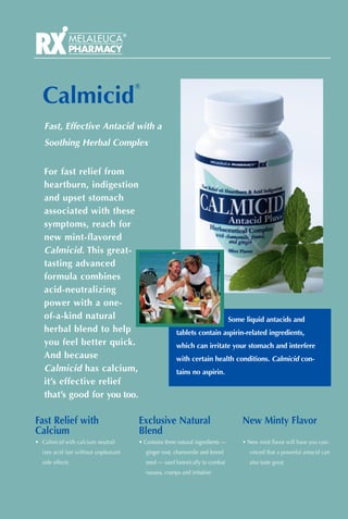 ®

  Calmicid
   Fast, Effective Antacid with a
   Soothing Herbal Complex


   For fast relief from
   heartburn, indigestion
   and upset stomach
   associated with these
   symptoms, reach for
   new mint-flavored
   Calmicid. This great-
   tasting advanced
   formula combines
   acid-neutralizing
   power with a one-
   of-a-kind natural                                                           Some liquid antacids and
   herbal blend to help                                tablets contain aspirin-related ingredients,
   you feel better quick.                              which can irritate your stomach and interfere
   And because                                         with certain health conditions. Calmicid con-
   Calmicid has calcium,                               tains no aspirin.
   it’s effective relief
   that’s good for you too.

Fast Relief with                      Exclusive Natural                            New Minty Flavor
Calcium                               Blend
• Calmicid with calcium neutral-      • Contains three natural ingredients —       • New mint flavor will have you con-
  izes acid fast without unpleasant       ginger root, chamomile and fennel          vinced that a powerful antacid can
  side effects                            seed — used historically to combat         also taste great
                                          nausea, cramps and irritation
 