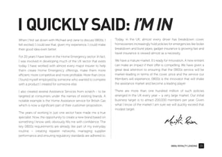 0800z ROYALTY LENDING 25
I QUICKLYSAID:I’MIN
When I ﬁrst sat down with Michael and Jane to discuss 0800z, I
felt excited. I could see that, given my experience, I could make
their good idea even better.
For 20 years I have been in the Home Emergency sector. In fact,
I was involved in developing much of the UK sector that exists
today. I have worked with almost every major insurer to help
them create Home Emergency offerings, make them more
efficient, more competitive and more proﬁtable. More than once,
I found myself employed by someone who wanted to compete
with a product I created for someone else.
I also created several Assistance Services from scratch - to be
targeted at consumers under the names of existing brands. A
notable example is the Home Assistance service for British Gas
which is now a signiﬁcant part of their customer proposition.
The years of working in just one sector have made me a true
specialist. Now, the opportunity to create a new brand based on
something I know well, obviously ﬁlls me with conﬁdence. The
key 0800z requirements are already like part of my everyday
routine – creating repairer networks, managing supplier
performance and ensuring regulatory standards are adhered to.
Today, in the UK, almost every driver has breakdown cover,
homeowners increasingly hold policies for emergencies like boiler
breakdown and burst pipes, gadget insurance is growing fast and
travel insurance is viewed almost as a necessity.
We have a mature market. It's ready for innovation. A new entrant
can make an impact if their offer is compelling. We have given a
great deal attention to ensuring that the 0800z service will be
market-leading in terms of the cover, price and the service our
Members will experience. 0800z is the innovator that will shake
the assistance market and become a leading player.
There are more than one hundred million of such policies
arranged in the UK every year – a very large market. Our initial
business target is to attract 200,000 members per year. Given
what I know of the market I am sure we will quickly exceed that
modest target.
 