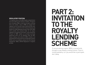 PART2:
INVITATION
TOTHE
ROYALTY
LENDING
SCHEMETo secure working capital, 0800z is raising funds
through its own Royalty Lending Scheme. There is
limited availabilty, so if you would like to participate,
don’t delay.
REGULATORY POSITION
The regulatory status of the 0800z Royalty Lending Scheme
and of the offering of the Scheme to lenders: Through its
own UK website, 0800z Limited (as principal) is soliciting
loans from lenders. Loans to 0800z are exempt from
regulation by the Financial Conduct Authority (FCA) under
the provisions of Article 34 of the Financial Services and
Markets Act 2000 (Regulated Activities) Order 2001 (RAO)
which provides that corporate bodies do not require
regulation to arrange their own finance. Loans entered into
through the 0800z website are principal-to-principal
agreements which are not regulated under the RAO.
Anyone making a loan directly to 0800z Limited is not
protected by the Financial Services Compensation Scheme
(FSCS), and is not entitled to redress from the Financial
Ombudsman. 0800z LIMTED Registered in England:
6476346
 