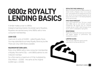 0800z ROYALTY LENDING 29
0800zROYALTY
LENDINGBASICS
ROYALTIES PAID ANNUALLY
When a consumer has been an 0800z member for
twelve months a Royalty is due. In our launch
year, more people will join towards the end of the
year. So the first accumulated Royalties will be
paid at the end of Year-2. All following Royalties
will be paid annually.
FIVE YEAR FORECAST
This is not a fixed-term loan. The loan is repaid
when 0800z sells its one millionth consumer
membership. We forecast that our millionth
member will join in 2020 - within five years of our
launch, which is scheduled for Spring 2016.
MONITORING
Royalty Slice holders will receive a pre-launch pack
and regular updates on performance and
membership numbers.
LIMITED SLICES
There are only 1,500 Slices, which must be
subscribed for by February 28th 2016.
A lender makes a loan to 0800z.
Instead of earning interest, the lender earns Royalties.
Royalties are earned every time 0800z sells a new
consumer membership.
LOAN SIZE
Loans are in units of £1,000 - called Royalty Slices.
You may subscribe for as many Royalty Slices as you like.
There are only 1,500 Slices available.
MAXIMUM RETURN 400%
Every time 0800z sells a new consumer membership
a Royalty Slice earns 0.5p – until 0800z admits its one
millionth member.
So a Slice earns a maximum of 0.5p multiplied by
One Million - £5,000 - the same as the original
£1,000 loan + £4,000.
 