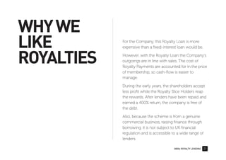 0800z ROYALTY LENDING 31
WHYWE
LIKE
ROYALTIES
For the Company, this Royalty Loan is more
expensive than a ﬁxed-interest loan would be.
However, with the Royalty Loan the Company’s
outgoings are in line with sales. The cost of
Royalty Payments are accounted for in the price
of membership, so cash-ﬂow is easier to
manage.
During the early years, the shareholders accept
less proﬁt while the Royalty Slice Holders reap
the rewards. After lenders have been repaid and
earned a 400% return, the company is free of
the debt.
Also, because the scheme is from a genuine
commercial business, raising ﬁnance through
borrowing, it is not subject to UK ﬁnancial
regulation and is accessible to a wide range of
lenders.
 