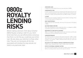 0800z ROYALTY LENDING 33
0800z
ROYALTY
LENDING
RISKS
UNSECURED LOAN
In legal terms, these Royalty Slices are unsecured loans to 0800z.
SUBORDINATED LOAN
In order to protect consumers (our members) the FCA requires that all such
loans must be subordinated. In other words, in the event of our insolvency your
position as a creditor would be below that of an 0800z member or customer.
ILLIQUID
Royalty Slices are not listed or traded on any stock market or exchange. There
is no secondary market for Royalty Slices.
NON-TRANSFERRABLE
Royalty Slices are not transferable, other than at the discretion of the Board
of 0800z.
NO OTHER FORM OF RETURN
Other than the Royalties on new membership, there is no obligation on 0800z
to provide any other form of return on Royalty Slices.
REPAYMENT OF LOAN CAPITAL DEFERRED
0800z is not obliged to repay capital loaned under the Scheme until the date
of admission of the one millionth consumer member.
UNDERPERFORMANCE
The maximum return is a refund of the original investment + 400%. It might
take longer than the 5 years forecasted or we may even never reach 1m
members. For example, if 0800z underperformed by 60% you would only
double your money.
NO ACCESS TO THE FINANCIAL SERVICES COMPENSATION SCHEME
If 0800z ceases trading you have no right to make a claim to the FSCS.
EFFECT OF EXTERNAL ECONOMIC FACTORS
You should consider the effect on your loan of inflation and of interest rates.
Both are currently at historic lows, but this may not continue.
Before making a decision, think about whether
0800z Royalty Lending is right for you. Don't
lend more than you can afford and be conscious
that there is a risk that you could lose your entire
loan. We also draw your attention to these other
risks. They are not necessarily all the risks
associated with lending this way and are not
listed in any particular order.
 