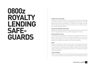 0800z ROYALTY LENDING 35
MONIES HELD IN ESCROW
All transfers of funds by Lenders for the purpose of extending loans (Royalty
Slices) will be held in Escrow by the regulated payment processor until 1,500
Royalty Slices have been subscribed for. If 1,500 Slices are not taken up by 28th
February 2016 all funds will be returned to lenders, less a modest processor
fee for reasonable administration.
REGULATED PAYMENT PROCESSOR
All payments will be processed by and all funds will be held in Escrow by GCEN
who are regulated by the FCA as an authorised payment institution.
REGULATION BY THE FCA
As a provider of insurance products, 0800z will be regulated by the FCA. This
does not mean that the FCA is in any way responsible for scrutiny of the
Royalty Loan Scheme, but it does mean that significant aspects of the day to
day business of 0800z will be subject to UK financial regulation.
AUDIT
0800z will be required to make an annual audit. It will show how many new
members have joined and the amounts payable to each Royalty Slice Holder.
The audit will be conducted by Leaman Mattei Limited who are Recognised
Auditors authorised and regulated by The Institute of Chartered Accountants
in England and Wales.
LEGAL ADVISORS
The terms and conditions of this offer have been drawn up by Howard Kennedy
LLP who are authorised and regulated by the Solicitors Regulatory Authority.
0800z
ROYALTY
LENDING
SAFE-
GUARDS
 