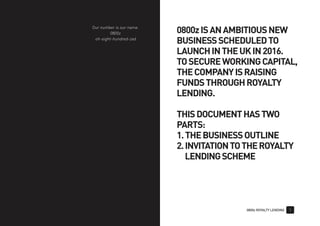 0800z ROYALTY LENDING 1
0800zISANAMBITIOUSNEW
BUSINESSSCHEDULEDTO
LAUNCHINTHEUKIN2016.
TOSECUREWORKINGCAPITAL,
THECOMPANYISRAISING
FUNDSTHROUGHROYALTY
LENDING.
THISDOCUMENTHASTWO
PARTS:
1.THEBUSINESSOUTLINE
2.INVITATIONTOTHEROYALTY
LENDINGSCHEME
Our number is our name.
0800z
oh-eight-hundred-zed
 