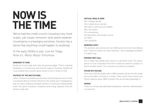 0800z ROYALTY LENDING 11
NOWIS
THETIME
We’ve had the credit crunch, housing crisis, food
scares, job losses, terrorism and weird weather.
Uncertainty is a background stress. Society has a
sense that anything could happen to anybody.
In the early 2000s is was: Live for Today.
Now it’s: Worry About Tomorrow.
CRITICAL MASS IS HERE
36m holidays abroad
45m mobile phone owners
49m bank current account holders
29m car owners
7m homeowners,
9m pensioners with private income
5m SME’s
1.5m Landlords
NEWORKS EXIST
The products and services we are offering are all proven and already
exist. There’s no need to re-invent anything – just re-package and deliver
in a better way.
PROVEN FIRST CALL
The Z-shape has already been proven to aid brand recall. The device
allows us to be contacted at the time of need. No need for Google or a
phone number search. The consumer can access us instantly.
OFCOM 2015 RULING
From June 2015 all mobile calls to 0800 numbers will be free. All mobile
service providers will have to comply. There will be news stories and
Ofcom publicity about 0800 numbers that we will take advantage of.
UNIQUE
There is no similar specialist brand proposition currently marketed direct
to consumer.
NOWHERE TO TURN
People are living longer and cities are growing bigger. There's a general
breakdown of community and informal support networks. People feel
more isolated and uncertain about where to turn in times of crisis.
DISTRUST OF THE INSTITUTIONS
Utility companies and banks provide some insured help services but there
is increasing distrust of these institutions. Mis-selling, lack of transparency,
year-on-year complaints increases and lack of choice are making people
resent the banks, insurance companies and energy suppliers they feel
forced to deal with.
 