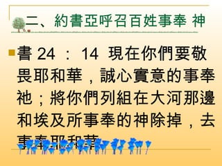 二、 約書亞呼召百姓事奉 神  書 24 ： 14  現在你們要敬畏耶和華，誠心實意的事奉祂；將你們列組在大河那邊和埃及所事奉的神除掉，去事奉耶和華。  