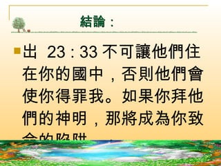 結論： 岀  23 : 33 不可讓他們住在你的國中，否則他們會使你得罪我。如果你拜他們的神明，那將成為你致命的陷阱。」  