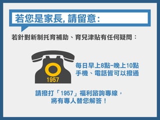 若您是家長,請留意:
若針對新制托育補助、育兒津貼有任何疑問：
請撥打「1957」福利諮詢專線，
將有專人替您解答！
每日早上8點-晚上10點
手機、電話皆可以撥通
1957
 
