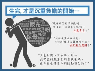 生完,才是沉重負擔的開始…
“大家都擔心少子化，那…
我們這群願意生的勇敢爸媽，
是不是值得更多的鼓勵與支持？”
“現在的育兒津貼限制
父母之一未就業才能領…
太嚴苛了！”
“公托便宜但抽不到，
私托即使有名額但付不起…
我們能怎麼辦？”
 