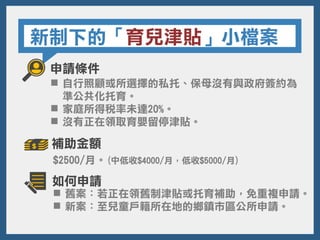 新制下的「育兒津貼」小檔案
申請條件
$2500/月。(中低收$4000/月，低收$5000/月)
 舊案：若正在領舊制津貼或托育補助，免重複申請。
 新案：至兒童戶籍所在地的鄉鎮市區公所申請。
 自行照顧或所選擇的私托、保母沒有與政府簽約為
準公共化托育。
 家庭所得稅率未達20%。
 沒有正在領取育嬰留停津貼。
補助金額
如何申請
 