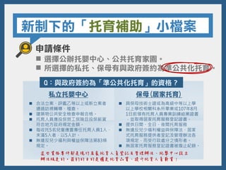 新制下的「托育補助」小檔案
申請條件
 選擇公辦托嬰中心、公共托育家園。
 所選擇的私托、保母有與政府簽約為準公共化托育。
Q：與政府簽約為「準公共化托育」的資格？
私立托嬰中心 保母(居家托育)
 具保母技術士證或為高級中等以上學
以上學校相關科系所畢業或107年8月
1日前領有托育人員專業訓練結業證書
，並取得居家托育服務登記證書。
 提供日間、全日、夜間托育服務
 無違反兒少福利權益與保障法、居家
式托育服務提供者登記及管理辦法各
項規定，而受行政處分之情形者。
 無居家托育服務登記證書被廢止紀錄。
 合法立案、評鑑乙等以上或新立案者
通過訪視輔導、稽查。
 建築物公共安全檢查申報合格。
 托育人員應投保勞工保險且投保薪資
符合地方政府規定金額。
 每收托5名兒童應置專任托育人員1人，
未滿5人者，以5人計。
 無違反兒少福利與權益保障法第83條
規定。
這些資格要件都是現行居家托育人員登記及管理辦法、托嬰中心設立
辦法規定的。簽約的目的是穩定托育品質、提升托育人員薪資！
 