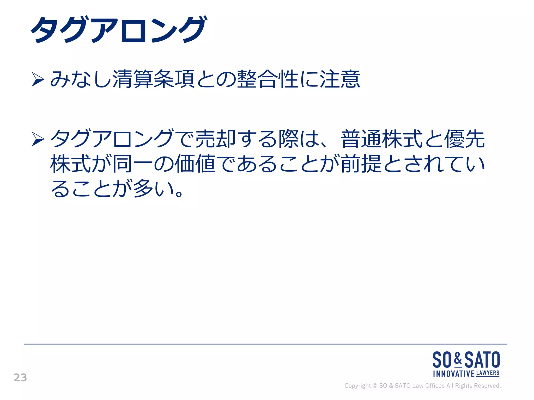 Copyright © SO & SATO Law Offices All Rights Reserved.
23
タグアロング
➢ みなし清算条項との整合性に注意
➢ タグアロングで売却する際は、普通株式と優先
株式が同一の価値であることが前提とされてい
ることが多い。
 