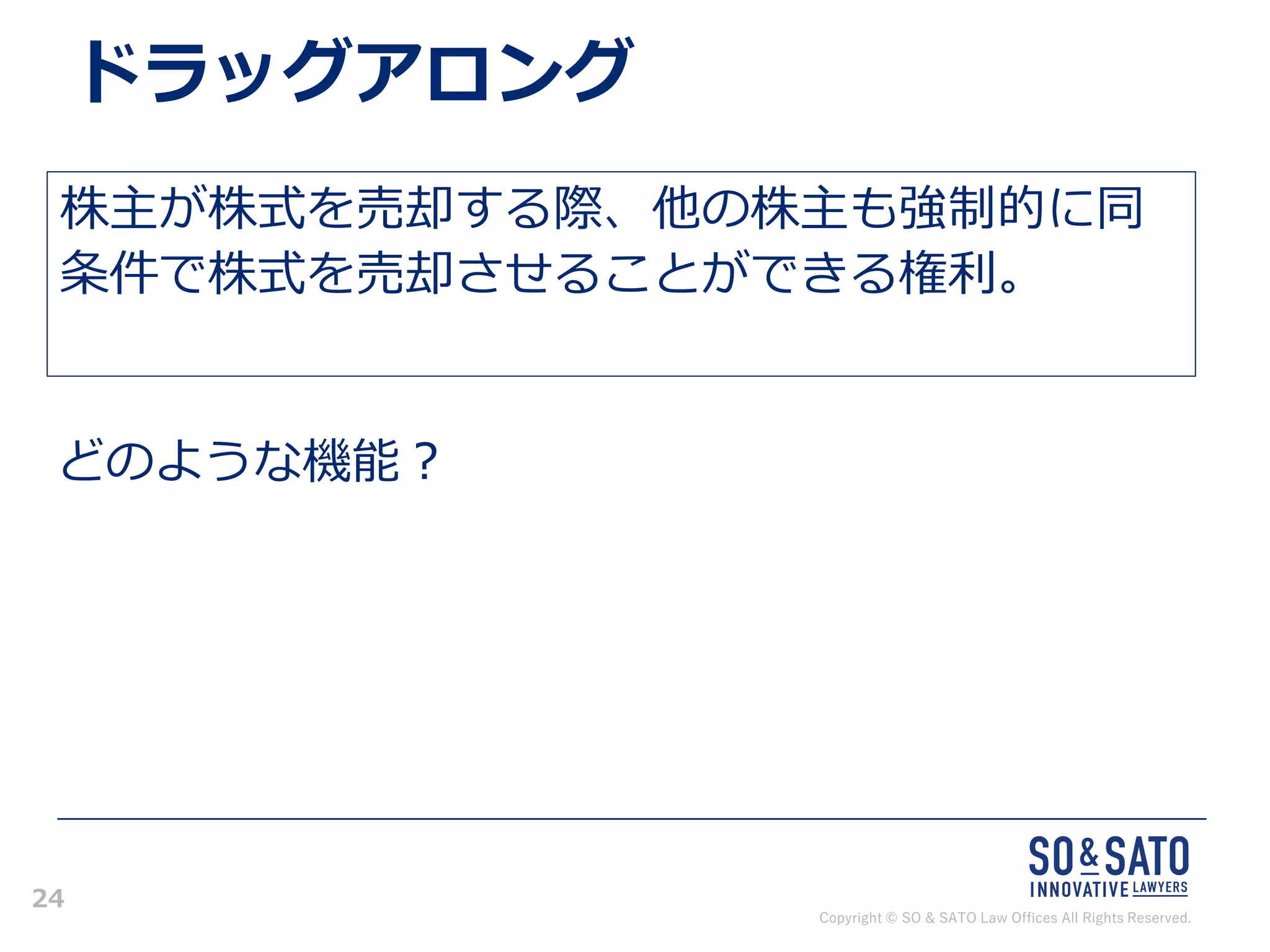Copyright © SO & SATO Law Offices All Rights Reserved.
24
ドラッグアロング
株主が株式を売却する際、他の株主も強制的に同
条件で株式を売却させることができる権利。
どのような機能？
 
