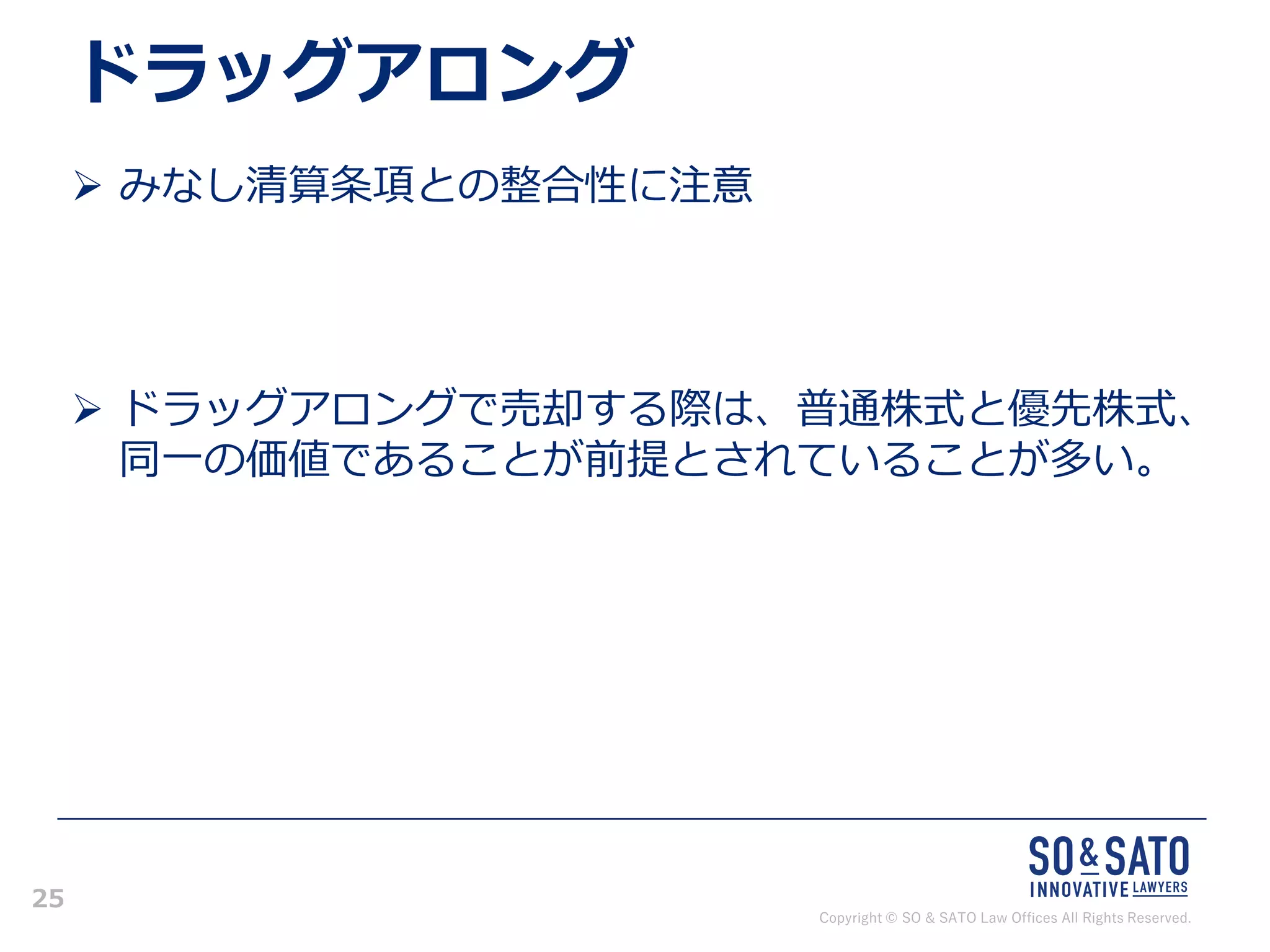 Copyright © SO & SATO Law Offices All Rights Reserved.
25
ドラッグアロング
➢ みなし清算条項との整合性に注意
➢ ドラッグアロングで売却する際は、普通株式と優先株式、
同一の価値であることが前提とされていることが多い。
 