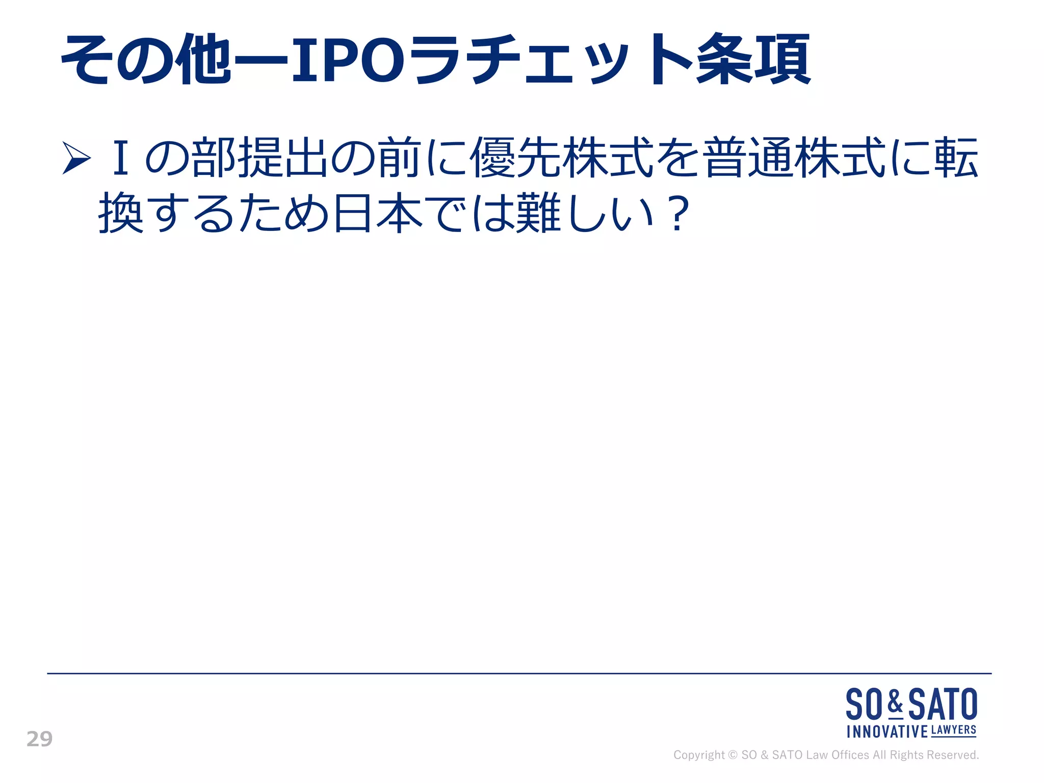 Copyright © SO & SATO Law Offices All Rights Reserved.
29
その他ーIPOラチェット条項
➢Ⅰの部提出の前に優先株式を普通株式に転
換するため日本では難しい？
 
