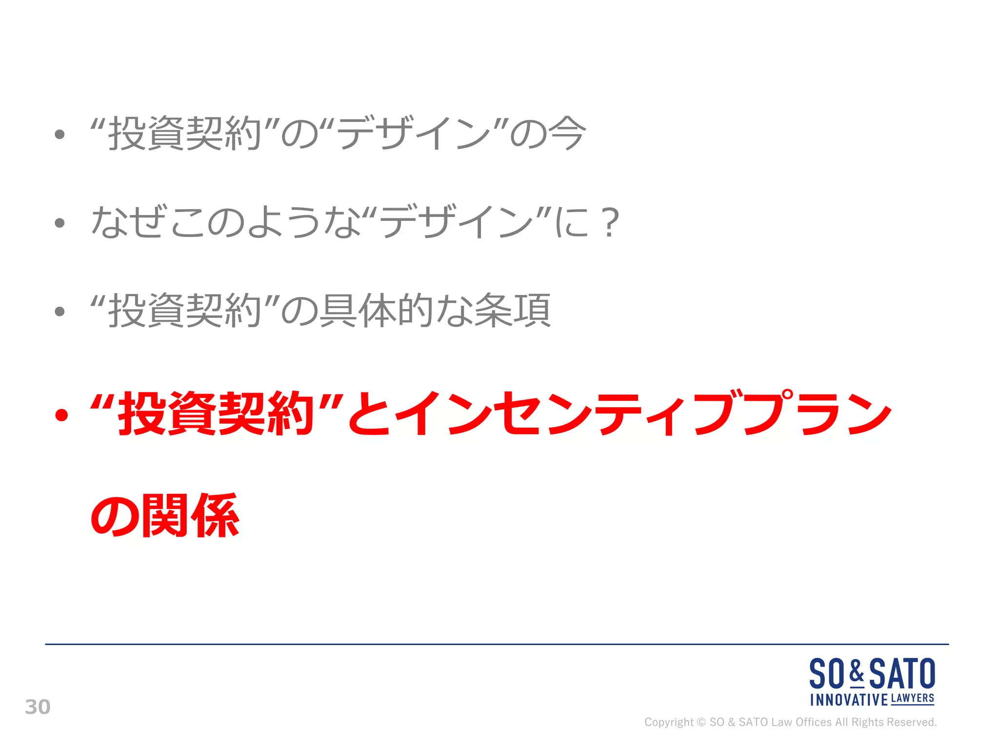 Copyright © SO & SATO Law Offices All Rights Reserved.
30
• “投資契約”の“デザイン”の今
• なぜこのような“デザイン”に？
• “投資契約”の具体的な条項
• “投資契約”とインセンティブプラン
の関係
 