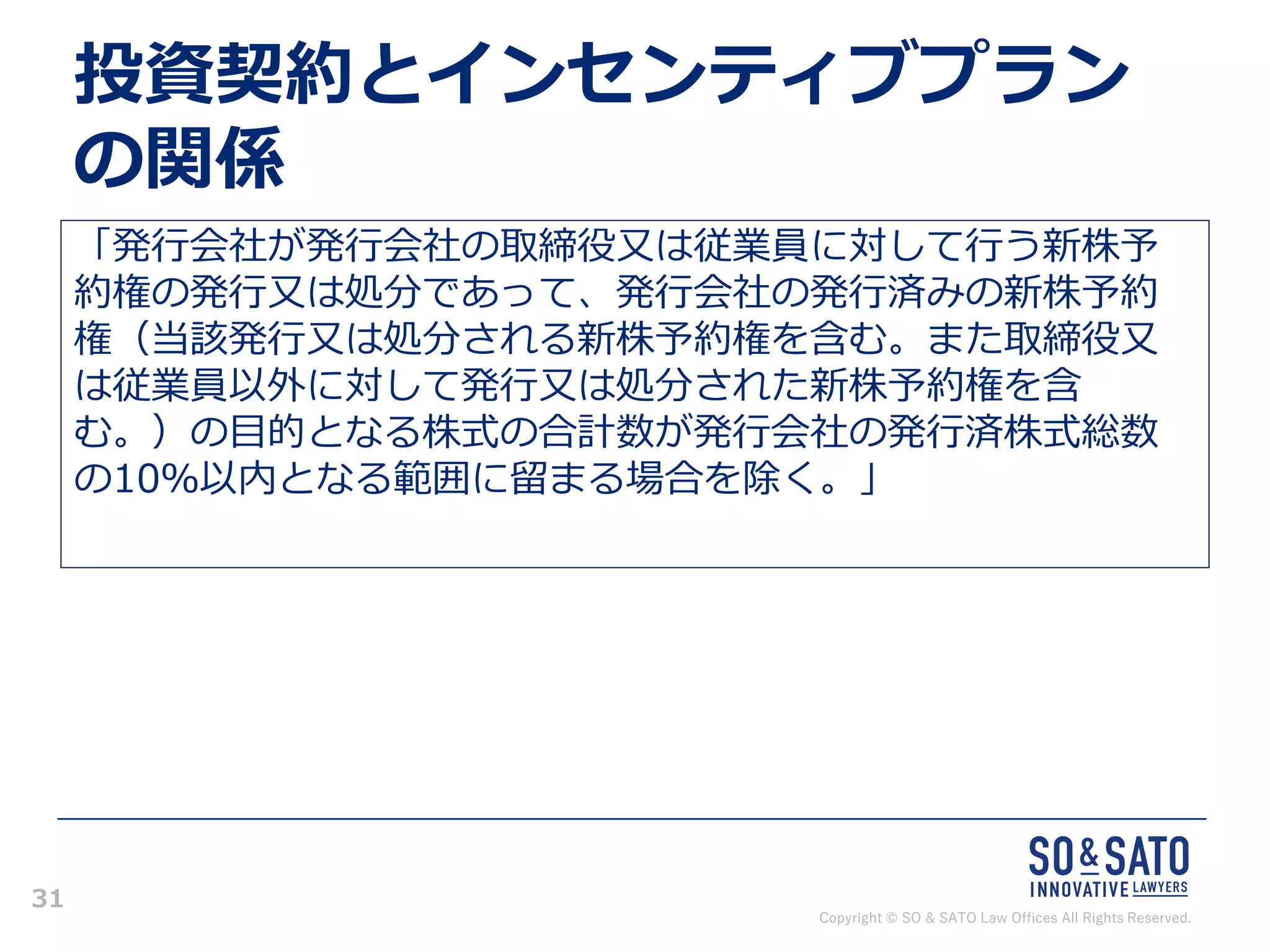Copyright © SO & SATO Law Offices All Rights Reserved.
31
投資契約とインセンティブプラン
の関係
「発行会社が発行会社の取締役又は従業員に対して行う新株予
約権の発行又は処分であって、発行会社の発行済みの新株予約
権（当該発行又は処分される新株予約権を含む。また取締役又
は従業員以外に対して発行又は処分された新株予約権を含
む。）の目的となる株式の合計数が発行会社の発行済株式総数
の10％以内となる範囲に留まる場合を除く。」
 