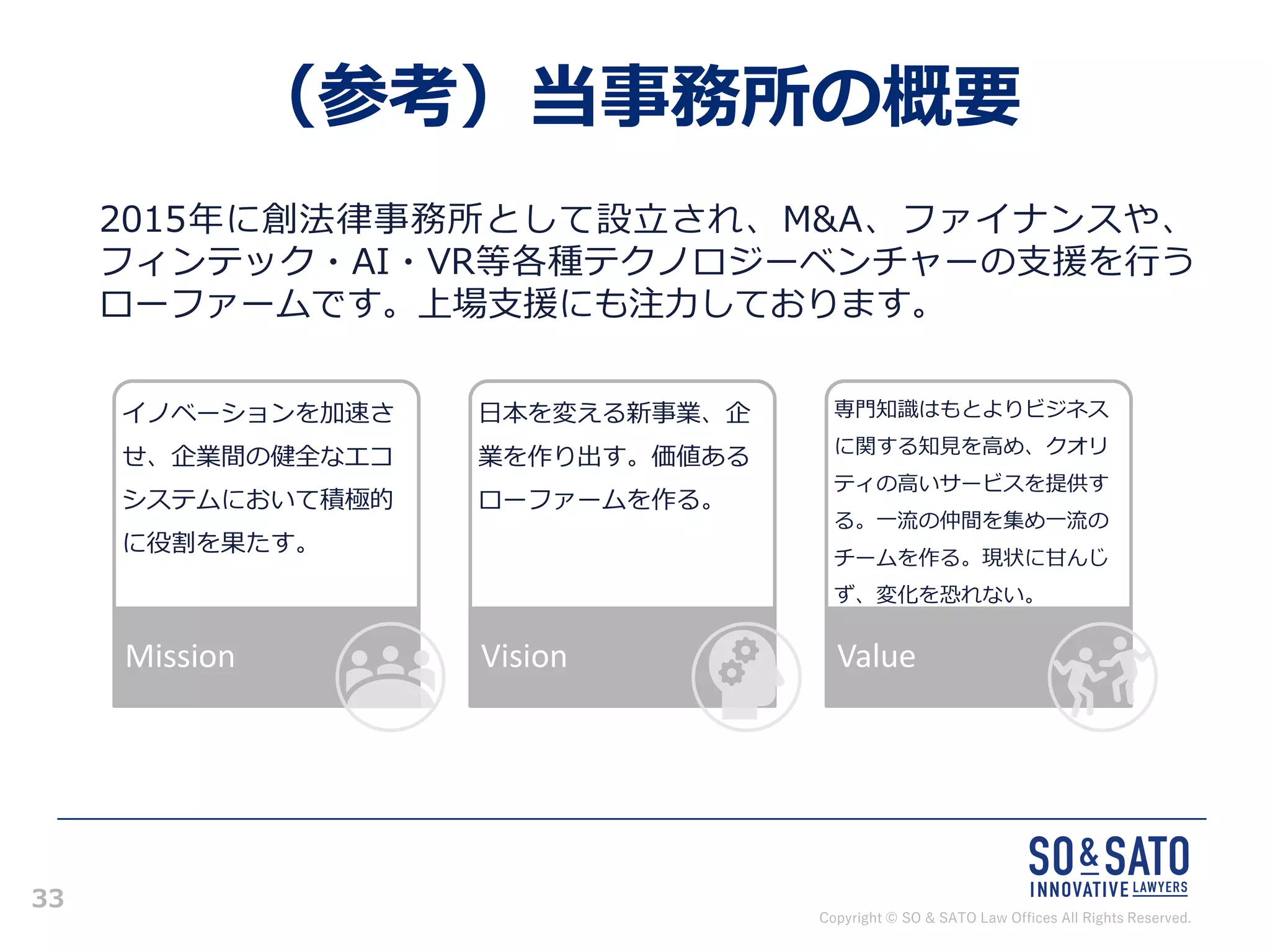 Copyright © SO & SATO Law Offices All Rights Reserved.
33
（参考）当事務所の概要
2015年に創法律事務所として設立され、M&A、ファイナンスや、
フィンテック・AI・VR等各種テクノロジーベンチャーの支援を行う
ローファームです。上場支援にも注力しております。
イノベーションを加速さ
せ、企業間の健全なエコ
システムにおいて積極的
に役割を果たす。
Mission
日本を変える新事業、企
業を作り出す。価値ある
ローファームを作る。
Vision
専門知識はもとよりビジネス
に関する知見を高め、クオリ
ティの高いサービスを提供す
る。一流の仲間を集め一流の
チームを作る。現状に甘んじ
ず、変化を恐れない。
Value
 