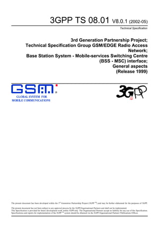 3GPP TS 08.01 V8.0.1 (2002-05)
                                                                                                                              Technical Specification



                                     3rd Generation Partnership Project;
                Technical Specification Group GSM/EDGE Radio Access
                                                               Network;
                Base Station System - Mobile-services Switching Centre
                                                  (BSS - MSC) interface;
                                                        General aspects
                                                         (Release 1999)




The present document has been developed within the 3rd Generation Partnership Project (3GPP TM) and may be further elaborated for the purposes of 3GPP.

The present document has not been subject to any approval process by the 3GPP Organisational Partners and shall not be implemented.
This Specification is provided for future development work within 3GPP only. The Organisational Partners accept no liability for any use of this Specification.
Specifications and reports for implementation of the 3GPP TM system should be obtained via the 3GPP Organisational Partners' Publications Offices.
 