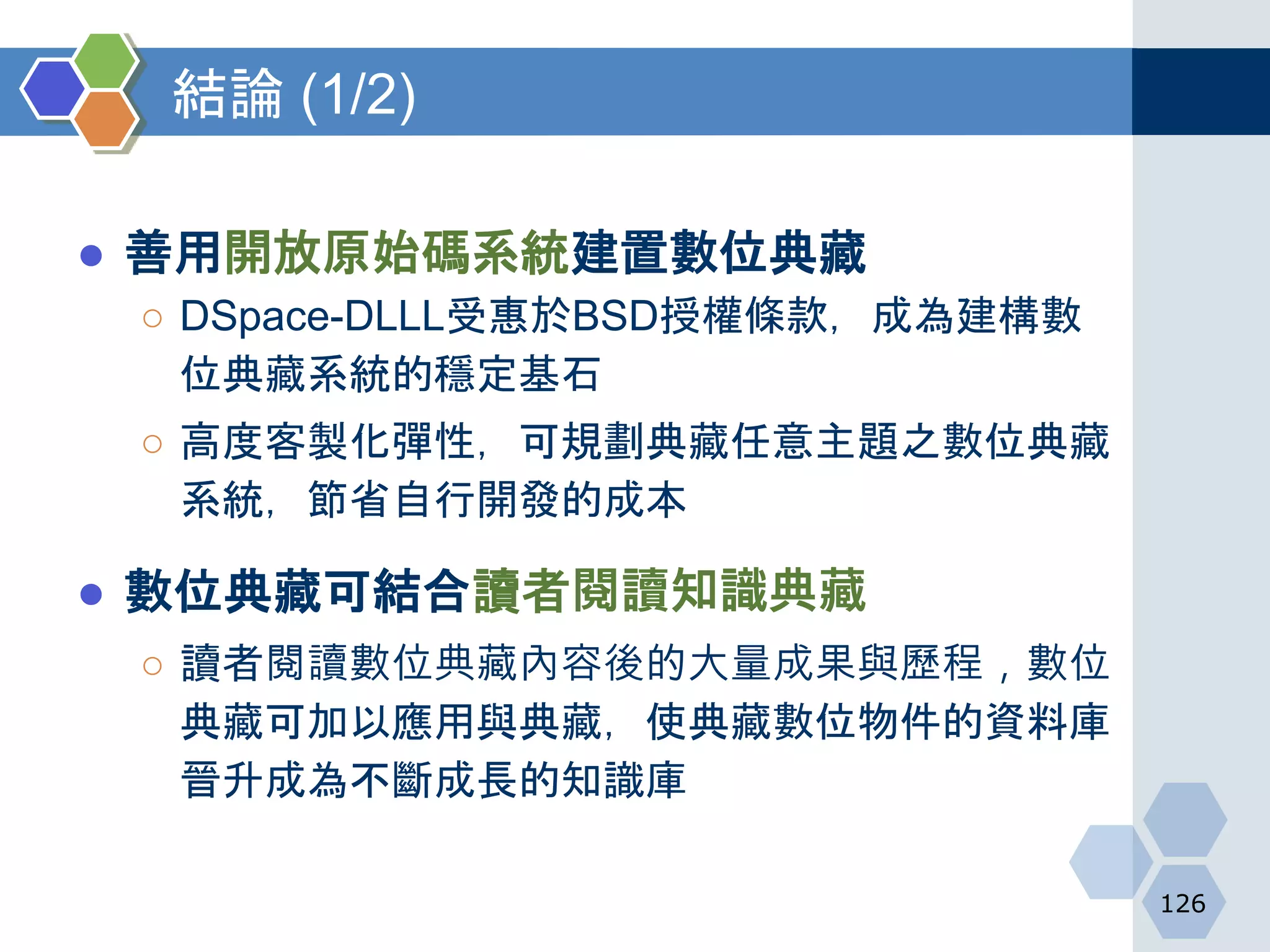 結論 (1/2)
● 善用開放原始碼系統建置數位典藏
○ DSpace-DLLL受惠於BSD授權條款，成為建構數
位典藏系統的穩定基石
○ 高度客製化彈性，可規劃典藏任意主題之數位典藏
系統，節省自行開發的成本
● 數位典藏可結合讀者閱讀知識典藏
○ 讀者閱讀數位典藏內容後的大量成果與歷程，數位
典藏可加以應用與典藏，使典藏數位物件的資料庫
晉升成為不斷成長的知識庫
126
 