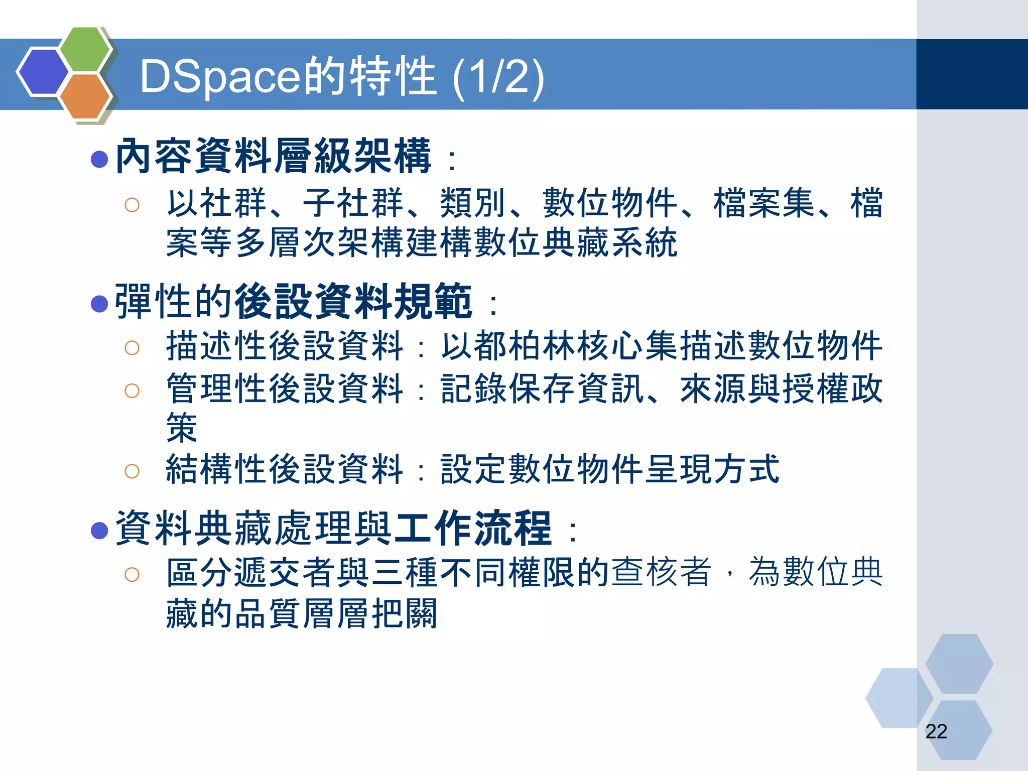 DSpace的特性 (1/2)
●內容資料層級架構：
○ 以社群、子社群、類別、數位物件、檔案集、檔
案等多層次架構建構數位典藏系統
●彈性的後設資料規範：
○ 描述性後設資料：以都柏林核心集描述數位物件
○ 管理性後設資料：記錄保存資訊、來源與授權政
策
○ 結構性後設資料：設定數位物件呈現方式
●資料典藏處理與工作流程：
○ 區分遞交者與三種不同權限的查核者，為數位典
藏的品質層層把關
22
 
