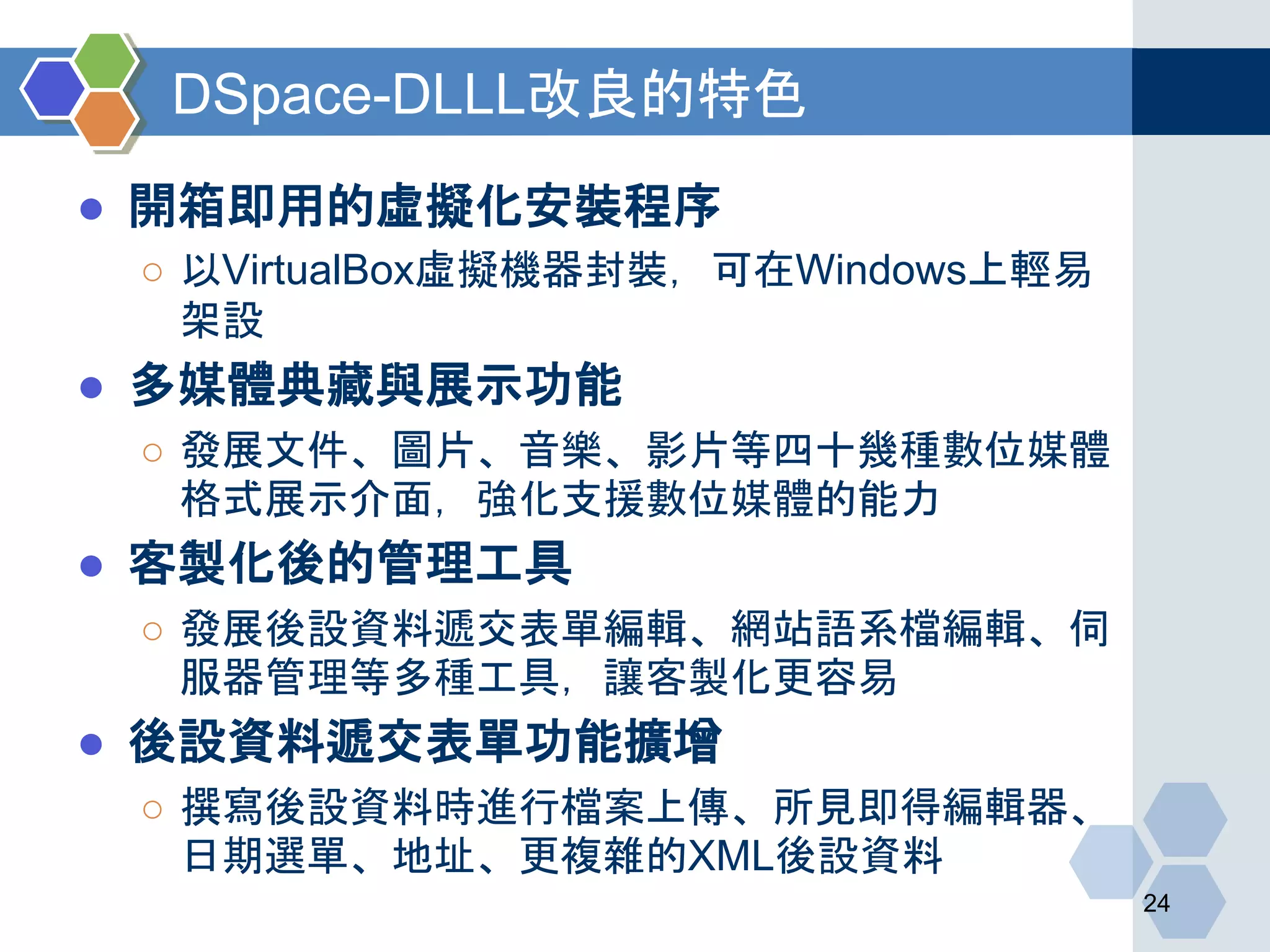 DSpace-DLLL改良的特色
● 開箱即用的虛擬化安裝程序
○ 以VirtualBox虛擬機器封裝，可在Windows上輕易
架設
● 多媒體典藏與展示功能
○ 發展文件、圖片、音樂、影片等四十幾種數位媒體
格式展示介面，強化支援數位媒體的能力
● 客製化後的管理工具
○ 發展後設資料遞交表單編輯、網站語系檔編輯、伺
服器管理等多種工具，讓客製化更容易
● 後設資料遞交表單功能擴增
○ 撰寫後設資料時進行檔案上傳、所見即得編輯器、
日期選單、地址、更複雜的XML後設資料
24
 