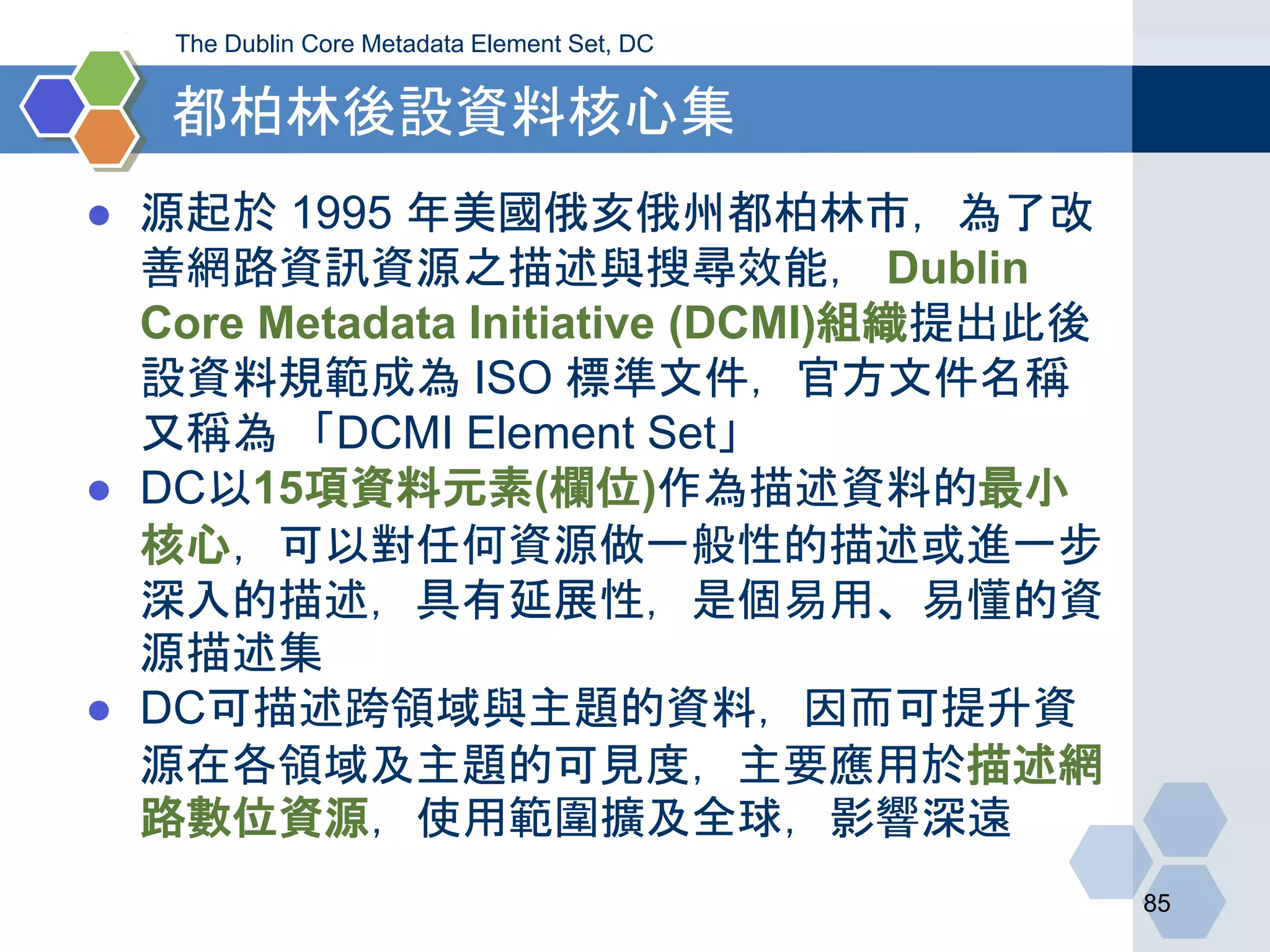 都柏林後設資料核心集
● 源起於 1995 年美國俄亥俄州都柏林市，為了改
善網路資訊資源之描述與搜尋效能， Dublin
Core Metadata Initiative (DCMI)組織提出此後
設資料規範成為 ISO 標準文件，官方文件名稱
又稱為 「DCMI Element Set」
● DC以15項資料元素(欄位)作為描述資料的最小
核心，可以對任何資源做一般性的描述或進一步
深入的描述，具有延展性，是個易用、易懂的資
源描述集
● DC可描述跨領域與主題的資料，因而可提升資
源在各領域及主題的可見度，主要應用於描述網
路數位資源，使用範圍擴及全球，影響深遠
85
The Dublin Core Metadata Element Set, DC
 
