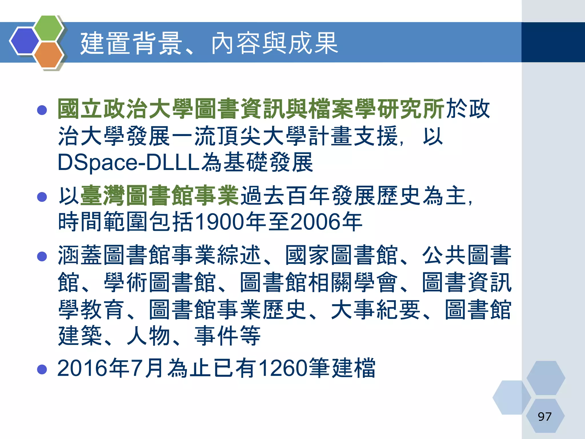 建置背景、內容與成果
● 國立政治大學圖書資訊與檔案學研究所於政
治大學發展一流頂尖大學計畫支援，以
DSpace-DLLL為基礎發展
● 以臺灣圖書館事業過去百年發展歷史為主，
時間範圍包括1900年至2006年
● 涵蓋圖書館事業綜述、國家圖書館、公共圖書
館、學術圖書館、圖書館相關學會、圖書資訊
學教育、圖書館事業歷史、大事紀要、圖書館
建築、人物、事件等
● 2016年7月為止已有1260筆建檔
97
 