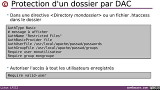 Linux LPIC2 noelmace.com
Protection d'un dossier par DAC
• Dans une directive <Directory mondossier> ou un fichier .htaccess
dans le dossier
• Autoriser l'accès à tout les utilisateurs enregistrés
AuthType Basic
# message à afficher
AuthName "Restricted Files"
AuthBasicProvider file
AuthUserFile /usr/local/apache/passwd/passwords
AuthGroupFile /usr/local/apache/passwd/groups
Require user monutilisateur
Require group mongroupe
AuthType Basic
# message à afficher
AuthName "Restricted Files"
AuthBasicProvider file
AuthUserFile /usr/local/apache/passwd/passwords
AuthGroupFile /usr/local/apache/passwd/groups
Require user monutilisateur
Require group mongroupe
Require valid-userRequire valid-user
 