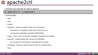 Linux LPIC2 noelmace.com
apache2ctl
• Interface de contrôle du démon Apache
• Commandes
 start
 stop
 restart
 fullstatus : statut complet à partir de mod_status
• nécessite un navigateur web texte (comme Lynx)
• url d'accès modifiable (variable STATUSURL)
 status : idem, sans la liste des requêtes actuellement traitées
 graceful : redémarrage par l'envoi d'un SIGUSR1
• ne clos pas les connections actuellement ouvertes
 configtest : teste de syntaxe des fichiers de configuration
 help
# apache2ctl [commande] ...# apache2ctl [commande] ...
 