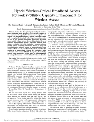 Hybrid Wireless-Optical Broadband Access
               Network (WOBAN): Capacity Enhancement for
                            Wireless Access
       Abu (Sayeem) Reaz, Vishwanath Ramamurthi, Suman Sarkar, Dipak Ghosal, and Biswanath Mukherjee
                                      University of California, Davis, USA
                 Email: {asreaz,rama,sumsarkar,dghosal,bmukherjee}@ucdavis.edu
         Abstract— Noting that the optical part of a hybrid wireless-               average packet delay in the wireless mesh of WOBAN relative
      optical broadband access network (WOBAN) has high capacity, we                to previous approaches. An improved algorithm for Capacity
      need to enhance the capacity for wireless access using a low-cost             and Delay-Aware Routing (CaDAR) [3] exploits the work by
      solution. Our prior work developed a solution where each wireless
      node was equipped with a single radio. Deploying multiple radios,             Fratta et al. [4] and Kleinrock [5] on capacity assignment (CA)
      say two, at each node will improve the performance of wireless                and ﬂow assignment (FA), which were originally designed for
      access, but this will also increase the cost of the solution. However,        general packet networks using optimal capacity assignment
      deploying multiple radios at only a few nodes, especially those               and ﬂow deviation on links to minimize delay.
      that are overloaded with trafﬁc, can lead to a less-costly solution,             As mentioned earlier, equipping nodes in the wireless part
      possibly without sacriﬁcing performance. Hence, we study how
      to optimally place a limited number of additional radios at the               of a WOBAN with multiple radios enables the WOBAN to
      wireless nodes to save the overall network cost. We formulate this            carry more trafﬁc. In [6], the authors propose a two-radio
      problem as an Integer Linear Program (ILP) and solve it using                 wireless mesh architecture. They exploit spatial reuse and self-
      a standard solver such as CPLEX. As expected, by deploying                    organize the network for channel allocation through clustering.
      multiple radios at bottleneck wireless nodes, we can obtain almost            In [7], the authors present an algorithm called “Localized
      the same performance as a WOBAN with multi-radios at all nodes.
                                                                                    sElf-reconﬁGuration algOrithms” (LEGO) which detects the
        Keywords: Wireless-optical hybrid network, wireless mesh                    failures locally and generates a local network reconﬁgura-
      network (WMN), multiple radios, routing, delay, capacity                      tion plan and self-heals the multi-radio wireless mesh. In
      assignment.                                                                   [8], the authors compute the minimum number of WMN
                                                                                    nodes that operate as relay stations and their corresponding
                             I. I NTRODUCTION                                       channel conﬁgurations such that a pre-speciﬁed subscribers
         A hybrid Wireless-Optical Broadband Access Network                         trafﬁc demand can be satisﬁed. In [9], optimization models
      (WOBAN) is an optimal combination of an optical back-end                      to minimize cost are proposed for planning a WMN while
      (also called optical backhaul) and a wireless front-end for an                providing full coverage to wireless mesh clients, and taking
      efﬁcient access network [1]. At the back-end of the network,                  into account trafﬁc routing, interference, rate adaptation, and
      Optical Line Terminal (OLT) resides in the Central Ofﬁce                      channel assignment. In [10], the authors address the issue of
      (CO) and is connected via optical ﬁber to multiple Optical                    placing wireless nodes and to ﬁnd the minimal conﬁguration
      Network Units (ONU). At the front-end, a set of wireless                      to satisfy network coverage, connectivity, non-uniform Internet
      nodes (routers) forms a wireless mesh network (WMN). End                      trafﬁc demand, and the candidate positions for wireless nodes
      users, both mobile and stationary, connect to the network                     are pre-decided. These works, however, did not study the
      through these nodes, whose locations are ﬁxed in a WMN. A                     radio-assignment problem in a WMN.
      selected set of these nodes, called gateways, are connected to                   One of the beneﬁts of using WMN as the front-end of a
      the optical part of the network. Usually, gateways are attached               WOBAN is its cost effectiveness [1]. So, it is important to a
      with one of the ONUs [1]. Figure 1 shows the architecture of                  design the WMN part that operates with high performance
      a WOBAN.                                                                      and is cost-effective. Deploying multiple radios at nodes
         An end user sends packets to a nearby wireless node                        improves the performance of WMN. But multi-radio nodes
      of the WOBAN. These packets travel through the wireless                       are signiﬁcantly more expensive than single-radio nodes [11].
      mesh, possibly over multiple hops, and reach the OLT via                      If deploying multiple radios at a few strategic nodes can
      the gateways. As the optical part of a WOBAN has higher                       give almost the same performance as multiple radios at every
      capacity compared to the wireless part, capacity enhancement                  node of the WMN, we can obtain a cost-effective and high-
      of the wireless nodes is essential to support higher trafﬁc in                performance WMN. In our work, we study the impact of radio
      a WOBAN. For capacity enhancement, wireless nodes need to                     assignment to the nodes and see how only a few nodes with
      be equipped with multiple radios (MR) which can enable the                    multiple radios can achieve a desired performance.
      nodes to carry higher trafﬁc from the end users.                                 The rest of the study is organized as follows: Section II
         Several routing algorithms have been proposed for WOBAN.                   discusses the requirement of multiple radios in a WOBAN.
      Delay-Aware Routing Algorithm (DARA) [2] reduces the                          Section III presents the impact of multiple radios. Section IV



                                                          978-1-4244-2324-8/08/$25.00 © 2008 IEEE.
This full text paper was peer reviewed at the direction of IEEE Communications Society subject matter experts for publication in the IEEE "GLOBECOM" 2008 proceedings.
 