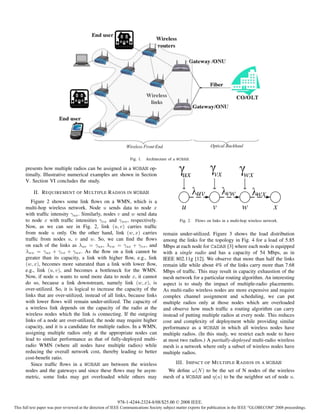 Fig. 1.   Architecture of a WOBAN.

      presents how multiple radios can be assigned in a WOBAN op-
      timally. Illustrative numerical examples are shown in Section                             ux                vx               wx
      V. Section VI concludes the study.

           II. R EQUIREMENT OF M ULTIPLE R ADIOS IN WOBAN                                               uv               vw               wx
         Figure 2 shows some link ﬂows on a WMN, which is a
      multi-hop wireless network. Node u sends data to node x                                  u                 v                w                 x
      with trafﬁc intensity γux . Similarly, nodes v and w send data
      to node x with trafﬁc intensities γvx and γwx , respectively.                           Fig. 2.   Flows on links in a multi-hop wireless network.
      Now, as we can see in Fig. 2, link (u, v) carries trafﬁc
      from node u only. On the other hand, link (w, x) carries                       remain under-utilized. Figure 3 shows the load distribution
      trafﬁc from nodes u, v and w. So, we can ﬁnd the ﬂows                          among the links for the topology in Fig. 4 for a load of 5.85
      on each of the links as λuv = γux , λvw = γux + γvx , and                      Mbps at each node for CaDAR [3] where each node is equipped
      λwx = γux + γvx + γwx . As the ﬂow on a link cannot be                         with a single radio and has a capacity of 54 Mbps, as in
      greater than its capacity, a link with higher ﬂow, e.g., link                  IEEE 802.11g [12]. We observe that more than half the links
      (w, x), becomes more saturated than a link with lower ﬂow,                     remain idle while about 4% of the links carry more than 7.68
      e.g., link (u, v), and becomes a bottleneck for the WMN.                       Mbps of trafﬁc. This may result in capacity exhaustion of the
      Now, if node u wants to send more data to node x, it cannot                    mesh network for a particular routing algorithm. An interesting
      do so, because a link downstream, namely link (w, x), is                       aspect is to study the impact of multiple-radio placements.
      over-utilized. So, it is logical to increase the capacity of the               As multi-radio wireless nodes are more expensive and require
      links that are over-utilized, instead of all links, because links              complex channel assignment and scheduling, we can put
      with lower ﬂows will remain under-utilized. The capacity of                    multiple radios only at those nodes which are overloaded
      a wireless link depends on the capacity of the radio at the                    and observe how much trafﬁc a routing algorithm can carry
      wireless nodes which the link is connecting. If the outgoing                   instead of putting multiple radios at every node. This reduces
      links of a node are over-utilized, the node may require higher                 cost and complexity of deployment while providing similar
      capacity, and it is a candidate for multiple radios. In a WMN,                 performance as a WOBAN in which all wireless nodes have
      assigning multiple radios only at the appropriate nodes can                    multiple radios. (In this study, we restrict each node to have
      lead to similar performance as that of fully-deployed multi-                   at most two radios.) A partially-deployed multi-radio wireless
      radio WMN (where all nodes have multiple radios) while                         mesh is a network where only a subset of wireless nodes have
      reducing the overall network cost, thereby leading to better                   multiple radios.
      cost-beneﬁt ratio.
         Since trafﬁc ﬂows in a WOBAN are between the wireless                              III. I MPACT OF M ULTIPLE R ADIOS IN A WOBAN
      nodes and the gateways and since these ﬂows may be asym-                         We deﬁne ω(N ) to be the set of N nodes of the wireless
      metric, some links may get overloaded while others may                         mesh of a WOBAN and η(u) to be the neighbor set of node u.



                                                          978-1-4244-2324-8/08/$25.00 © 2008 IEEE.
This full text paper was peer reviewed at the direction of IEEE Communications Society subject matter experts for publication in the IEEE "GLOBECOM" 2008 proceedings.
 