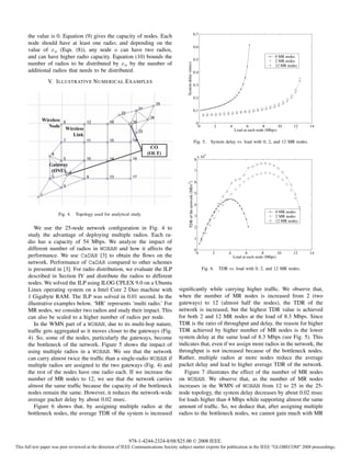 0.7
      the value is 0. Equation (9) gives the capacity of nodes. Each
      node should have at least one radio; and depending on the
                                                                                                                      0.6
      value of xu (Eqn. (8)), any node u can have two radios,
      and can have higher radio capacity. Equation (10) bounds the                                                    0.5
                                                                                                                                                                          0 MR nodes
                                                                                                                                                                          2 MR nodes
      number of radios to be distributed by xu by the number of




                                                                                          System delay (msec)
                                                                                                                                                                          12 MR nodes
      additional radios that needs to be distributed.                                                                 0.4

                V. I LLUSTRATIVE N UMERICAL E XAMPLES
                                                                                                                      0.3


                                                                                                                      0.2


                                                                                                                      0.1


                                                                                                                       0
                                                                                                                        0             2        4          6        8        10     12    14
                                                                                                                                                   Load at each node (Mbps)

                                                                                                                      Fig. 5.        System delay vs. load with 0, 2, and 12 MR nodes.

                                                                                                                                 4
                                                                                                                          x 10
                                                                                                                      8

                                                                                                                      7

                                                                                                                      6

                                                                                         TDR of the network (Mb/s2)
                                                                                                                      5

                                                                                                                      4
                                                                                                                                                                          0 MR nodes
                      Fig. 4.   Topology used for analytical study.                                                   3                                                   2 MR nodes
                                                                                                                                                                          12 MR nodes
         We use the 25-node network conﬁguration in Fig. 4 to                                                         2
      study the advantage of deploying multiple radios. Each ra-
                                                                                                                      1
      dio has a capacity of 54 Mbps. We analyze the impact of
      different number of radios in WOBAN and how it affects the                                                      0
                                                                                                                       0             2         4          6        8        10     12    14
      performance. We use CaDAR [3] to obtain the ﬂows on the                                                                                      Load at each node (Mbps)
      network. Performance of CaDAR compared to other schemes
      is presented in [3]. For radio distribution, we evaluate the ILP                                                      Fig. 6.       TDR vs. load with 0, 2, and 12 MR nodes.
      described in Section IV and distribute the radios to different
      nodes. We solved the ILP using ILOG CPLEX 9.0 on a Ubuntu
      Linux operating system on a Intel Core 2 Duo machine with                     signiﬁcantly while carrying higher trafﬁc. We observe that,
      1 Gigabyte RAM. The ILP was solved in 0.01 second. In the                     when the number of MR nodes is increased from 2 (two
      illustrative examples below, ‘MR’ represents ‘multi radio.’ For               gateways) to 12 (almost half the nodes), the TDR of the
      MR nodes, we consider two radios and study their impact. This                 network is increased, but the highest TDR value is achieved
      can also be scaled to a higher number of radios per node.                     for both 2 and 12 MR nodes at the load of 8.3 Mbps. Since
         In the WMN part of a WOBAN, due to its multi-hop nature,                   TDR is the ratio of throughput and delay, the reason for higher
      trafﬁc gets aggregated as it moves closer to the gateways (Fig.               TDR achieved by higher number of MR nodes is the lower
      4). So, some of the nodes, particularly the gateways, become                  system delay at the same load of 8.3 Mbps (see Fig. 5). This
      the bottleneck of the network. Figure 5 shows the impact of                   indicates that, even if we assign more radios in the network, the
      using multiple radios in a WOBAN. We see that the network                     throughput is not increased because of the bottleneck nodes.
      can carry almost twice the trafﬁc than a single-radio WOBAN if                Rather, multiple radios at more nodes reduce the average
      multiple radios are assigned to the two gateways (Fig. 4) and                 packet delay and lead to higher average TDR of the network.
      the rest of the nodes have one radio each. If we increase the                    Figure 7 illustrates the effect of the number of MR nodes
      number of MR nodes to 12, we see that the network carries                     on WOBAN. We observe that, as the number of MR nodes
      almost the same trafﬁc because the capacity of the bottleneck                 increases in the WMN of WOBAN from 12 to 25 in the 25-
      nodes remain the same. However, it reduces the network-wide                   node topology, the system delay decreases by about 0.02 msec
      average packet delay by about 0.02 msec.                                      for loads higher than 4 Mbps while supporting almost the same
         Figure 6 shows that, by assigning multiple radios at the                   amount of trafﬁc. So, we deduce that, after assigning multiple
      bottleneck nodes, the average TDR of the system is increased                  radios to the bottleneck nodes, we cannot gain much with MR



                                                            978-1-4244-2324-8/08/$25.00 © 2008 IEEE.
This full text paper was peer reviewed at the direction of IEEE Communications Society subject matter experts for publication in the IEEE "GLOBECOM" 2008 proceedings.
 