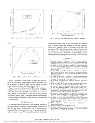 0.4                                                                                                                                                                                                     4
                                                                                                                                                                                                                          x 10
                                                                                                                                                                 2                                                        4

                                    0.35                                                                                                                                                                          Delay
                                                                                                                                                                                                                  TDR




                                                                                                                                                                                                                               TDR of the max delay path (Mb/s )
                                                                                                                             Max delay on a single path (msec)




                                                                                                                                                                                                                               2
                                        0.3                                    12 MR nodes
                                                                               16 MR nodes
            System delay (msec)




                                                                               25 MR nodes
                                    0.25

                                                                                                                                                                 1                                                         2
                                        0.2


                                    0.15


                                        0.1


                                    0.05
                                        0                   2         4          6        8        10    12    14                                                0                                                         0
                                                                          Load at each node (Mbps)                                                                0      2      4          6        8        10   12      14
                                                                                                                                                                                    Load at each node (Mbps)

                              Fig. 7.                  System delay vs. load with 12, 16 and 25 MR nodes.                   Fig. 9.                                   Delay and TDR of maximum-delay path for 12 MR nodes.


      nodes.                                                                                                            deployment scheme using an ILP for WOBAN. We observed
                                                   4
                                                                                                                        that, if multiple radios are assigned at only the bottleneck
                                            x 10
                                        9                                                                               nodes (e.g., gateways), there is signiﬁcant performance im-
                                                                                                                        provement. After that, increasing the number of radios does
                                        8
                                                                                                                        not improve the performance much. We conclude that we can
                                        7                                                                               increase the capacity of the WMN part of a WOBAN in a cost-
           TDR of the network (Mb/s2)




                                        6
                                                                                                                        effective way by assigning multi-radios only at selected nodes.

                                        5
                                                                                                                                                                                       R EFERENCES
                                        4                                                  12 MR nodes                   [1] S. Sarkar, S. Dixit, and B. Mukherjee, “Hybrid wireless-optical broad-
                                                                                           16 MR nodes                       band access network (WOBAN): A review of relevant challenges,”
                                        3                                                  25 MR nodes                       IEEE/OSA Journal of Lightwave Technology, vol. 25, no. 11, Nov. 2007.
                                                                                                                         [2] S. Sarkar, H. Yen, S. Dixit, and B. Mukherjee, “A novel delay-aware
                                        2                                                                                    routing algorithm (DARA) for a hybrid wireless-optical broadband
                                                                                                                             access network (WOBAN),” IEEE Network, vol. 22, no. 3, pp. 20–28,
                                        1                                                                                    May-Jun. 2008.
                                                                                                                         [3] A. Reaz, V. Ramamurthi, S. Sarkar, D. Ghosal, S. Dixit, and B. Mukher-
                                        0                                                                                    jee, “CaDAR: an efﬁcient routing algorithm for wireless-optical broad-
                                         0              2         4          6        8        10        12    14
                                                                      Load at each node (Mbps)                               band access network,” in Proc. IEEE ICC, Beijing, China, pp. 5191–
                                                                                                                             5195, May 2008.
                                             Fig. 8.        TDR vs. load with 12, 16, and 25 MR nodes.                   [4] L. Fratta, M. Gerla, and L. Kleinrock, “The ﬂow deviation method:
                                                                                                                             An approach to store-and-forward communication network design,”
                                                                                                                             Networks, vol. 3, no. 2, pp. 97–133, Mar. 2007.
         Figure 8 shows that, as the number of MR nodes increases,                                                       [5] L. Kleinrock, Queueing Systems, Volume II: Computer Applications,
      the TDR is increased. But we observe that the maximum TDR                                                              Wiley-Interscience, 1976.
                                                                                                                         [6] J. Zhu and S. Roy, “802.11 mesh networks with two-radio access points,”
      of the network is achieved while carrying almost the same                                                              in Proc. IEEE ICC, Seoul, Korea, pp. 3609–3615, May 2005.
      trafﬁc. This is consistent with the results in Fig. 7.                                                             [7] K. Kim and K. Shin, “Self-healing multi-radio wireless mesh networks,”
         Figure 9 shows the delay and the TDR on the maximum-                                                                in Proc. ACM MobiCom, Montreal, Canada, pp. 326–329, Sep. 2007.
                                                                                                                         [8] A. So and B. Liang, “Minimum cost conﬁguration of relay and channel
      delay path between a wireless node and a gateway for 12 MR                                                             infrastructure in heterogeneous wireless mesh networks,” in Proc. IFIP
      nodes. We observe that the TDR is maximized at a load of 8                                                             Networking, Atlanta, GA, pp. 275–286, May 2007.
      Mbps, which is also observed for the network-wide average                                                          [9] E. Amaldi, A. Capone, M. Cesana, I. Filippini, and F. Malucelli, “Op-
                                                                                                                             timization models and methods for planning wireless mesh networks,”
      packet delay in Figs. 6 and 8. This indicates that the maximum                                                         Computer Networks, vol. 52, no. 11, pp. 2159–2171, Aug. 2008.
      TDR averaged over all the links of the network is also obtained                                                   [10] J. Wang, B. Xie, K. Cai, and D. Agrawal, “Efﬁcient mesh router
      for a single path.                                                                                                     placement in wireless mesh networks,” in Proc. IEEE International
                                                                                                                             Conference on Mobile Adhoc and Sensor Systems (MASS), Pisa, Italy,
                                                                                                                             pp. 1–9, Oct. 2007.
                                                                  VI. C ONCLUSION                                       [11] Wi-Fi        Planet,       “Wi-ﬁ      products.”     http://products.wi-
        In a wireless-optical broadband access network, the optical                                                          ﬁplanet.com/wiﬁ/mesh/.
                                                                                                                        [12] http://standards.ieee.org/getieee802/802.11.html.
      backhaul generally has higher capacity than the wireless front-                                                   [13] C. Kolias and L. Kleinrock, “The power function as a performance
      end. So, we need a cost-effective way of increasing the                                                                and comparison measure for ATM switches,” in Proc. IEEE Globecom,
      capacity of the wireless access network by assigning multiple                                                          Sydney, Australia, pp. 381–386, Nov. 1998.
      radios at selected nodes. We presented a optimum multi-radio



                                                                                                   978-1-4244-2324-8/08/$25.00 © 2008 IEEE.
This full text paper was peer reviewed at the direction of IEEE Communications Society subject matter experts for publication in the IEEE "GLOBECOM" 2008 proceedings.
 