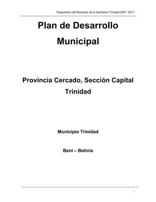 Diagnóstico del Municipio de la Santísima Trinidad 2007 -2011




    Plan de Desarrollo
          Municipal



Provincia Cercado, Sección Capital
                Trinidad




          Municipio Trinidad



               Beni – Bolivia




                                                                      i
 