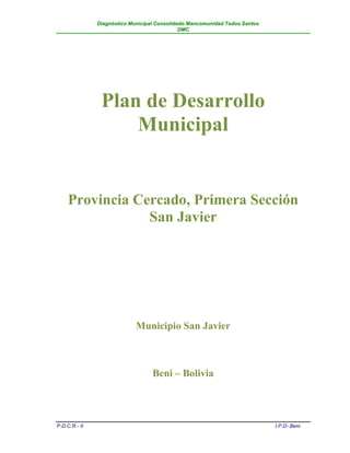 Diagnóstico Municipal Consolidado Mancomunidad Todos Santos
                                              DMC




                Plan de Desarrollo
                    Municipal


     Provincia Cercado, Primera Sección
                 San Javier




                             Municipio San Javier



                                   Beni – Bolivia



P.D.C.R.- II                                                                 I.P.D- Beni
 