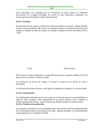 Diagnóstico Municipal Consolidado Mancomunidad Todos Santos
                                              DMC


Estas actividades son realizadas por los comunarios, de igual manera los habitantes
provenientes de la capital (Trinidad), así mismo de otros municipios colindantes, las
mismas que son practicadas en forma indiscriminada.

d.2.4.3.- Periodos.

Los periodos de caza, pesca y recolección varían de acuerdo a la especie y épocas del año,
la caza se practica durante todo el año y con mayor frecuencia, en la época de lluvia ya que
cuando se inundan las áreas de campo, los animales emigran en busca de terrenos altos o
"islas".




               Urina                                          Peta de monte


Para la pesca la mejor temporada en a partir del mes de mayo a agosto, cuando al nivel de
agua en lo ríos y arroyos comienza a bajar.

La recolección de huevos de tortuga y avestruz se realiza en los meses de Julio a
Septiembre.

La recolección de frutos silvestres varía según la temporada y la especie a ser aprovechada.

d.2.4.4.- Instrumentos.

Los implementos utilizados para la caza y pesca son diversos; para la caza generalmente se
utiliza el rifle, escopeta o fusil, dependiendo de la especie animal a cazar. También se
utilizan instrumentos rústicos canoas o troncas de árboles medianos en forma manual.
d.2.4.5.- Destino de la producción.

Los productos obtenidos de estas actividades tienen como destino final la complementación
de la alimentación diaria de las familias del lugar, Algunos productos son ocasionalmente
comercializados en la ciudad de Trinidad.


P.D.C.R.- II                                                                    I.P.D- Beni
 