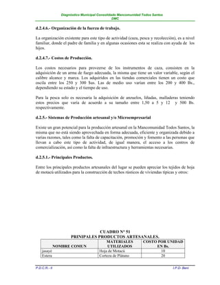 Diagnóstico Municipal Consolidado Mancomunidad Todos Santos
                                                 DMC


d.2.4.6.- Organización de la fuerza de trabajo.

La organización existente para este tipo de actividad (caza, pesca y recolección), es a nivel
familiar, donde el padre de familia y en algunas ocasiones esta se realiza con ayuda de los
hijos.

d.2.4.7.- Costos de Producción.

Los costos necesarios para proveerse de los instrumentos de caza, consisten en la
adquisición de un arma de fuego adecuada, la misma que tiene un valor variable, según el
calibre alcance y marca. Los adquiridos en las tiendas comerciales tienen un costo que
oscila entre los 250 y 300 $us. Las de medio uso varían entre los 200 y 400 Bs.,
dependiendo su estado y el tiempo de uso.

Para la pesca solo es necesaria la adquisición de anzuelos, liñadas, malladeras teniendo
estos precios que varía de acuerdo a su tamaño entre 1,50 a 5 y 12 y 500 Bs.
respectivamente.

d.2.5.- Sistemas de Producción artesanal y/o Microempresarial

Existe un gran potencial para la producción artesanal en la Mancomunidad Todos Santos, la
misma que no está siendo aprovechada en forma adecuada, eficiente y organizada debido a
varias razones, tales como la falta de capacitación, promoción y fomento a las personas que
llevan a cabo este tipo de actividad, de igual manera, el acceso a los centros de
comercialización, así como la falta de infraestructura y herramientas necesarias.

d.2.5.1.- Principales Productos.

Entre los principales productos artesanales del lugar se pueden apreciar los tejidos de hoja
de motacú utilizados para la construcción de techos rústicos de viviendas típicas y otros:




                                   CUADRO N° 51
                       PRINIPALES PRODUCTOS ARTESANALES.
                                            MATERIALES           COSTO POR UNIDAD
               NOMBRE COMUN                  UTILIZADOS               EN Bs.
    jasayé                              Hoja de Motacú                  10
    Estera                              Corteza de Plátano              20


P.D.C.R.- II                                                                    I.P.D- Beni
 