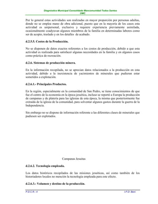 Diagnóstico Municipal Consolidado Mancomunidad Todos Santos
                                              DMC


Por lo general estas actividades son realizadas en mayor proporción por personas adultas,
donde no se emplea mano de obra adicional, puesto que en la mayoría de los casos esta
actividad es unipersonal, exclusiva y requiere experiencia previamente asimilada,
ocasionalmente coadyuvan algunos miembros de la familia en determinadas labores como
ser de acopio, traslado y en los detalles de acabado.

d.2.5.5. Costos de la Producción.

No se disponen de datos exactos referentes a los costos de producción, debido a que esta
actividad es realizada para satisfacer algunas necesidades en la familia y en algunos casos
como práctica de recreación.

d.2.6. Sistemas de producción minera.

En la información recopilada, no se aprecian datos relacionados a la producción en esta
actividad, debido a la inexistencia de yacimientos de minerales que pudieran estar
sometidos a explotación.

d.2.6.1.- Principales Productos.

En la región, especialmente en la comunidad de San Pedro, se tiene conocimientos de que
fue el centro de la economía en la época jesuítica, incluso se reportó a Europa la producción
de campanas y de platería para las iglesias de esta época, la misma que posteriormente fue
extraída de la iglesia de la comunidad, para solventar algunos gastos durante la guerra de la
Independencia.

Sin embargo no se dispone de información referente a las diferentes clases de minerales que
pudiesen ser explotados.




                             Campanas Jesuitas

d.2.6.2. Tecnología empleada.

Los datos históricos recopilados de las misiones jesuíticas, así como también de los
historiadores locales no mención la tecnología empleada para este efecto.

d.2.6.3.- Volumen y destino de la producción.

P.D.C.R.- II                                                                    I.P.D- Beni
 