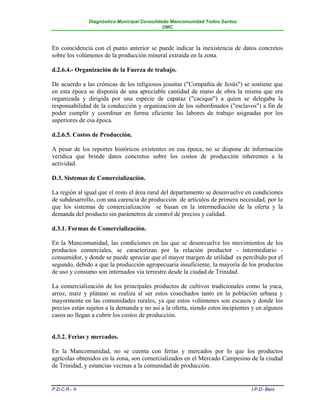 Diagnóstico Municipal Consolidado Mancomunidad Todos Santos
                                              DMC



En coincidencia con el punto anterior se puede indicar la inexistencia de datos concretos
sobre los volúmenes de la producción mineral extraída en la zona.

d.2.6.4.- Organización de la Fuerza de trabajo.

De acuerdo a las crónicas de los religiosos jesuitas ("Compañía de Jesús") se sostiene que
en esta época se disponía de una apreciable cantidad de mano de obra la misma que era
organizada y dirigida por una especie de capataz ("cacique") a quien se delegaba la
responsabilidad de la conducción y organización de los subordinados ("esclavos") a fin de
poder cumplir y coordinar en forma eficiente las labores de trabajo asignadas por los
superiores de esa época.

d.2.6.5. Costos de Producción.

A pesar de los reportes históricos existentes en esa época, no se dispone de información
verídica que brinde datos concretos sobre los costos de producción inherentes a la
actividad.

D.3. Sistemas de Comercialización.

La región al igual que el resto el área rural del departamento se desenvuelve en condiciones
de subdesarrollo, con una carencia de producción de artículos de primera necesidad, por lo
que los sistemas de comercialización se basan en la intermediación de la oferta y la
demanda del producto sin parámetros de control de precios y calidad.

d.3.1. Formas de Comercialización.

En la Mancomunidad, las condiciones en las que se desenvuelve los movimientos de los
productos comerciales, se caracterizan por la relación productor - intermediario -
consumidor, y donde se puede apreciar que el mayor margen de utilidad es percibido por el
segundo, debido a que la producción agropecuaria insuficiente, la mayoría de los productos
de uso y consumo son internados vía terrestre desde la ciudad de Trinidad.

La comercialización de los principales productos de cultivos tradicionales como la yuca,
arroz, maíz y plátano se realiza al ser estos cosechados tanto en la población urbana y
mayormente en las comunidades rurales, ya que estos volúmenes son escasos y donde los
precios están sujetos a la demanda y no así a la oferta, siendo estos incipientes y en algunos
casos no llegan a cubrir los costos de producción.


d.3.2. Ferias y mercados.

En la Mancomunidad, no se cuenta con ferias y mercados por lo que los productos
agrícolas obtenidos en la zona, son comercializados en el Mercado Campesino de la ciudad
de Trinidad, y estancias vecinas a la comunidad de producción.


P.D.C.R.- II                                                                     I.P.D- Beni
 