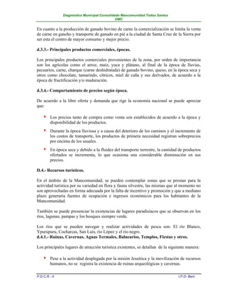 Diagnóstico Municipal Consolidado Mancomunidad Todos Santos
                                               DMC


En cuanto a la producción de ganado bovino de carne la comercialización se limita la venta
de carne en gancho y transporte de ganado en pié a la ciudad de Santa Cruz de la Sierra por
ser esta el centro de mayor consumo y mejor precio.

d.3.3.- Principales productos comerciales, épocas.

Los principales productos comerciales provenientes de la zona, por orden de importancia
son los agrícolas como el arroz, maíz, yuca y plátano, al final de la época de lluvias,
pecuarios, carne, charque (carne deshidratada) de ganado bovino, queso, en la época seca y
otros como chocolate, tamarindo, cítricos, miel de caña y sus derivados, de acuerdo a la
época de fructificación y/o maduración.

d.3.4.- Comportamiento de precios según época.

De acuerdo a la libre oferta y demanda que rige la economía nacional se puede apreciar
que:

        Los precios tanto de compra como venta son establecidos de acuerdo a la época y
         disponibilidad de los productos.
        Durante la época lluviosa y a causa del deterioro de los caminos y el incremento de
         los costos de transporte, los productos de primera necesidad registran sobreprecios
         pro encima de los usuales.
        En época seca y debido a la fluidez del transporte terrestre, la cantidad de productos
         ofertados se incrementa, lo que ocasiona una considerable disminución en sus
         precios.

D.4.- Recursos turísticos.

En el ámbito de la Mancomunidad, se pueden contemplar zonas que se prestan para la
actividad turística por su variedad en flora y fauna silvestre, las mismas que al momento no
son aprovechadas en forma adecuada por la falta de incentivo y promoción y que a mediano
plazo generaría fuentes de ocupación e ingresos económicos para los habitantes de la
Mancomunidad.

También se puede presenciar la existencias de lugares paradisíacos que se observan en los
ríos, lagunas, pampas y los bosques siempre verde.

Los ríos que se pueden navegar y realizar actividades de pesca son: El río Blanco,
Ypurupuru, Cocharcas, San Luis, río López y el río negro.
d.4.1.- Ruinas, Cavernas, Aguas Termales, Balnearios, Templos, Fiestas y otros.

Los principales lugares de atracción turística existentes, se detallan de la siguiente manera:

        Pese a la actividad desplegada por la misión Jesuítica y la movilización de recursos
         humanos, no se registra la existencia de ruinas arqueológicas y cavernas.

P.D.C.R.- II                                                                      I.P.D- Beni
 