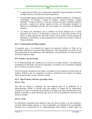 Diagnóstico Municipal Consolidado Mancomunidad Todos Santos
                                                DMC


        La Iglesia de San Pedro, por su importancia adquirida en épocas pasadas, constituye
         un lugar histórico y de atracción de gran importancia.
        Las principales lagunas naturales existentes en la Mancomunidad son, "Cuitaramo",
         "Cernández", "El Encanto", “Laguna de Verdún", "Laguna Colorada", "Laguna
         Redonda" "El lago el Carmen", y otras que contienen una gran variedad de especies
         piscícolas y especies de reptiles, algunas de ellas con interesantes leyendas. La
         Mayoría en propiedades privadas que bien pueden ser convertidas en balnearios
         turísticos.
        Las fiestas mas importantes que se celebran con fervor religioso son; La fiesta
         patronal d San Javier (3 de diciembre), velorio de la Virgen del Carmen (16 de
         Julio), la fiesta patronal de San Pedro Nuevo (29 de Junio) la fiesta patronal de
         Huacaraje (19 de Marzo), la fiesta patronal de el Carmen (16 de Julio) y todas las
         fiestas comunales.

d.4.2.- Características del flujo turístico.

Al presente, pese a la existencia de lugares con potencial turístico, el flujo de las
actividades turísticas en la sección Mancomunada se centra únicamente con motivo de las
fiestas patronales de las poblaciones más importantes, y ocasionalmente con fines de pesca
en arroyos, lagunas y lagos.

D.5.- Fuentes y uso de energía.

En la Mancomunidad solo cuentan con el servicio de energía eléctrica las poblaciones
semiurbanas de San Pedro, San Javier, Huacaraje y el Carmen con un suministro reducido
de (3 a 4 horas) en horario nocturno.

Una de las fuentes energéticas más usadas y accesibles a nivel comunal es la leña (trozos de
madera). Debido a que los campesinos no tienen a disposición otras fuentes de energía,
como ser gas licuado, vio gas, kerosene y diesel.

d.5.1.- Tipo de fuente: Eléctrica, gas, leña y otros.
d.5.1.1.- Gas.

Este tipo de energía es empleado por una reducida parte de la población de la
Mancomunidad, debido al elevado costo que implica la compra de los implementos
necesarios así como su contenido de la garrafa, de acuerdo a los datos sistematizados de las
Boletas Comunales se pudo determinar que solo un 10% de la población cuenta con esta
fuente de energía.

d.5.1.2.- Leña.

La información registrada acusa además de que este tipo de fuente es la más utilizada y
conocida desde tiempos antiguos y su uso se generaliza a la totalidad de las comunidades
existentes de la jurisdicción de la Mancomunidad Todos Santos y donde según los

P.D.C.R.- II                                                                   I.P.D- Beni
 