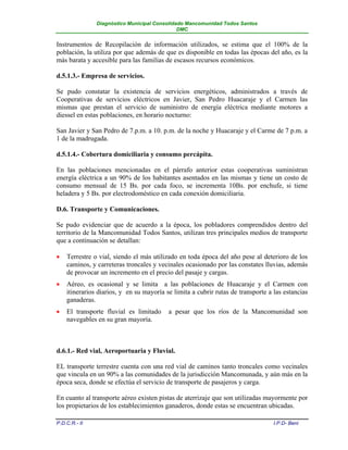 Diagnóstico Municipal Consolidado Mancomunidad Todos Santos
                                              DMC


Instrumentos de Recopilación de información utilizados, se estima que el 100% de la
población, la utiliza por que además de que es disponible en todas las épocas del año, es la
más barata y accesible para las familias de escasos recursos económicos.

d.5.1.3.- Empresa de servicios.

Se pudo constatar la existencia de servicios energéticos, administrados a través de
Cooperativas de servicios eléctricos en Javier, San Pedro Huacaraje y el Carmen las
mismas que prestan el servicio de suministro de energía eléctrica mediante motores a
diessel en estas poblaciones, en horario nocturno:

San Javier y San Pedro de 7.p.m. a 10. p.m. de la noche y Huacaraje y el Carme de 7 p.m. a
1 de la madrugada.

d.5.1.4.- Cobertura domiciliaria y consumo percápita.

En las poblaciones mencionadas en el párrafo anterior estas cooperativas suministran
energía eléctrica a un 90% de los habitantes asentados en las mismas y tiene un costo de
consumo mensual de 15 Bs. por cada foco, se incrementa 10Bs. por enchufe, si tiene
heladera y 5 Bs. por electrodoméstico en cada conexión domiciliaria.

D.6. Transporte y Comunicaciones.

Se pudo evidenciar que de acuerdo a la época, los pobladores comprendidos dentro del
territorio de la Mancomunidad Todos Santos, utilizan tres principales medios de transporte
que a continuación se detallan:

   Terrestre o vial, siendo el más utilizado en toda época del año pese al deterioro de los
    caminos, y carreteras troncales y vecinales ocasionado por las constates lluvias, además
    de provocar un incremento en el precio del pasaje y cargas.
   Aéreo, es ocasional y se limita a las poblaciones de Huacaraje y el Carmen con
    itinerarios diarios, y en su mayoría se limita a cubrir rutas de transporte a las estancias
    ganaderas.
   El transporte fluvial es limitado     a pesar que los ríos de la Mancomunidad son
    navegables en su gran mayoría.



d.6.1.- Red vial, Aeroportuaria y Fluvial.

EL transporte terrestre cuenta con una red vial de caminos tanto troncales como vecinales
que vincula en un 90% a las comunidades de la jurisdicción Mancomunada, y aún más en la
época seca, donde se efectúa el servicio de transporte de pasajeros y carga.

En cuanto al transporte aéreo existen pistas de aterrizaje que son utilizadas mayormente por
los propietarios de los establecimientos ganaderos, donde estas se encuentran ubicadas.

P.D.C.R.- II                                                                      I.P.D- Beni
 