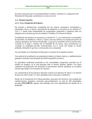 Diagnóstico Municipal Consolidado Mancomunidad Todos Santos
                                              DMC



Es bueno mencionar que la comunidad peñitas río blanco, referida en el diagnostico del
Municipio de Huacaraje; actualmente no existe como tal.

A.3.- Manejo Espacial.-
a.3.1.- Uso y Ocupación del Espacio.-

De acuerdo a informaciones recopiladas por los mismos comunarios, Facilitadores e
informantes claves, la mayor concentración de población se encuentra en los distritos N°
3,4,5 y 7, donde están comprendidas las comunidades campesinas e indígenas sobre los
márgenes de la carretera que une la ciudad de Trinidad y El Carmen rió blanco.

La Población más dispersa se encuentra en el distrito N° 2, y lo conforman las comunidades
de San Pedro, los Bambuses, Toboso y Tejería, éstas tres últimas son creadas por peones de
estancias ganaderas que fueron relocalizados y que por la costumbre de llevar muchos años
viviendo en él lugar y atraídos por la fertilidad de las tierras, estos construyeron sus
viviendas en propiedad privada, posteriormente con el correr del tiempo se fueron
poblando, formando lo que hoy es reconocida como comunidad.

Las actividades en el municipio de Huacaraje se resumen de la siguiente manera:

Una minoría de la población son propietarios dueños de fundos rústicos y establecimientos
ganaderos teniendo como principal actividad la ganadería extensiva.

La agricultura tradicional practicada en las comunidades campesinas conocida con el
nombre de chaqueo, de la cual participa todo el entorno familiar, debido a los bajos
volúmenes de producción esta destinada al autoconsumo familiar quedando un excedente
mínimo para dirigir a los mercados de consumo.

Las características de las prácticas agrícolas consiste en la apertura de chacos y la rotación
de áreas de cultivo cada 2 a 3 años, quedando estas en descanso o barbechos.

Dentro de la Jurisdicción de la Mancomunidad gran parte del territorio, está ocupado por
establecimientos ganaderos existiendo aproximadamente un total de 469 propiedades
privadas (FEGABENI), algunas más habitadas que otras dependiendo del tamaño de la
propiedad.




P.D.C.R.- II                                                                     I.P.D- Beni
 